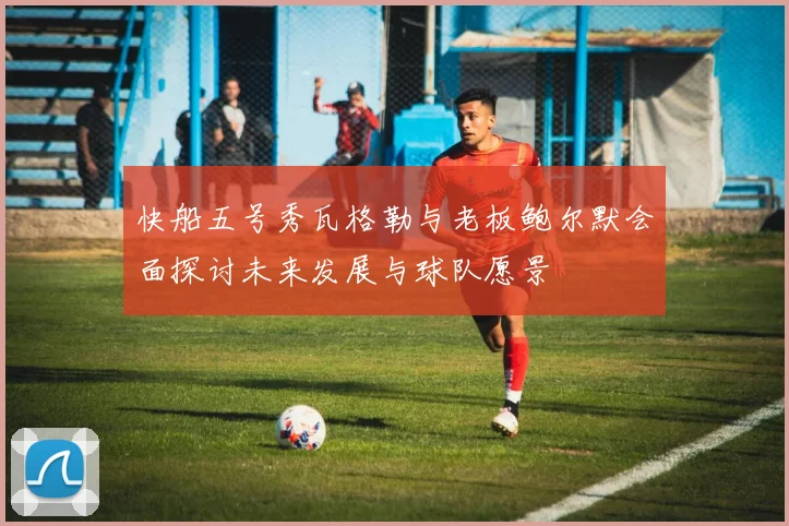 快船五号秀瓦格勒与老板鲍尔默会面探讨未来发展与球队愿景