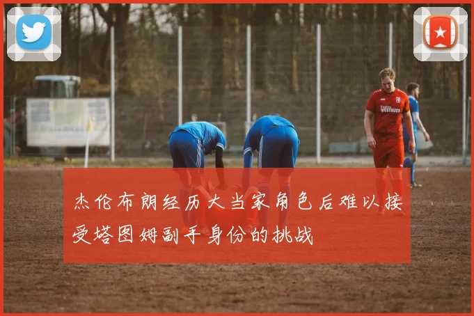 杰伦布朗经历大当家角色后难以接受塔图姆副手身份的挑战