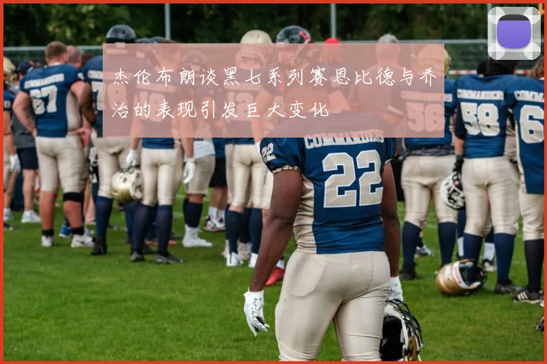 杰伦布朗谈黑七系列赛恩比德与乔治的表现引发巨大变化