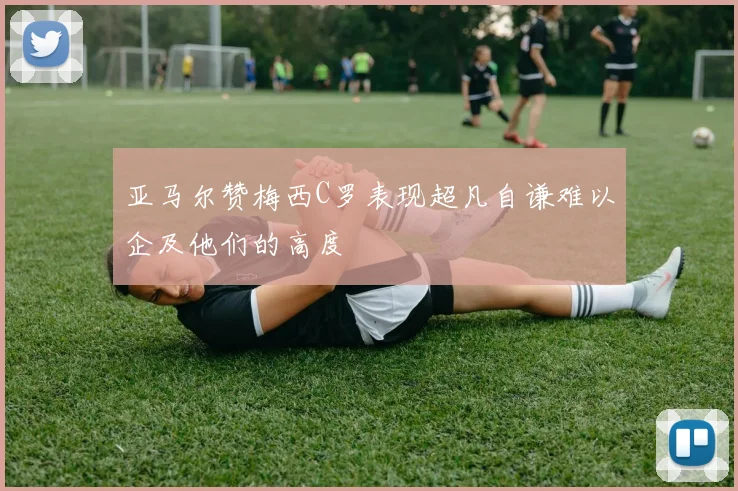 亚马尔赞梅西C罗表现超凡自谦难以企及他们的高度