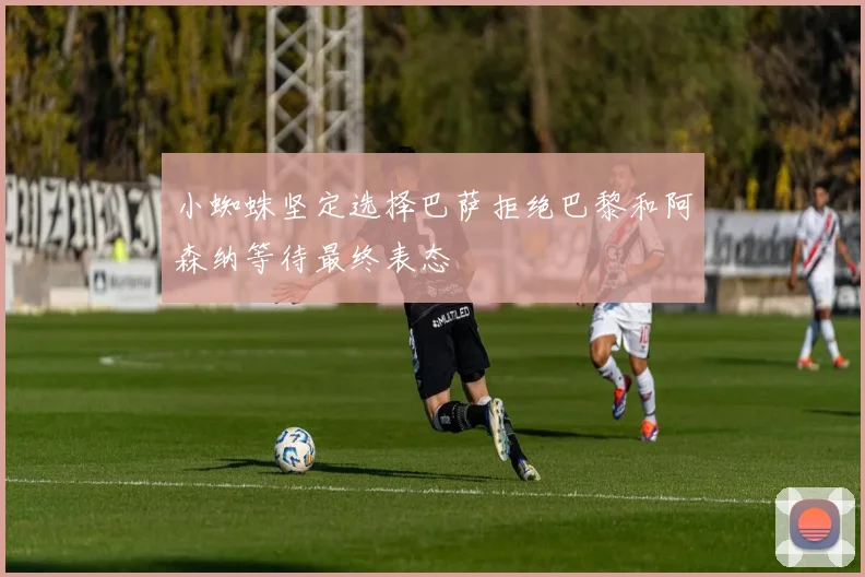小蜘蛛坚定选择巴萨拒绝巴黎和阿森纳等待最终表态