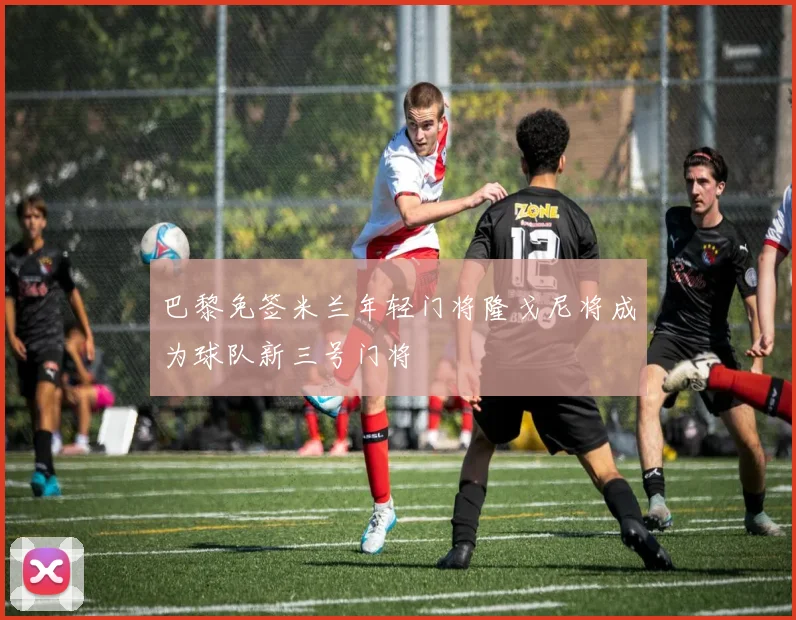 巴黎免签米兰年轻门将隆戈尼将成为球队新三号门将