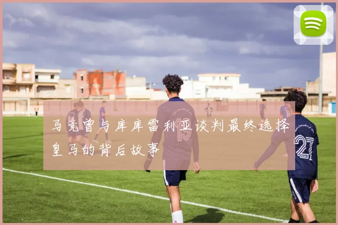 马竞曾与库库雷利亚谈判最终选择皇马的背后故事