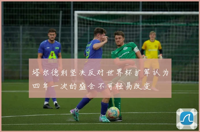 塔尔德利坚决反对世界杯扩军认为四年一次的盛会不可轻易改变