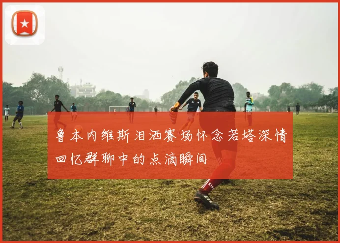 鲁本内维斯泪洒赛场怀念若塔深情回忆群聊中的点滴瞬间