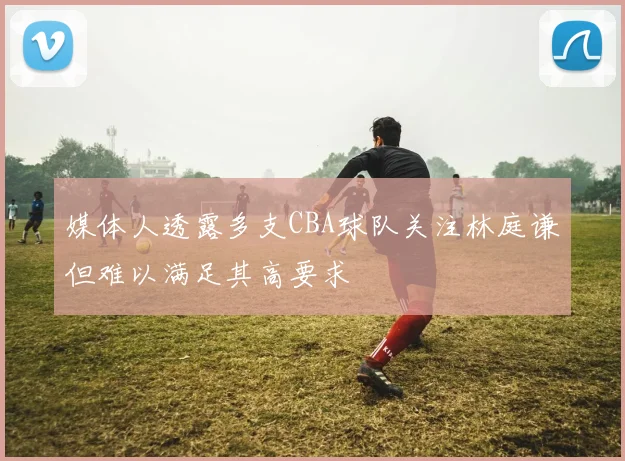 媒体人透露多支CBA球队关注林庭谦但难以满足其高要求