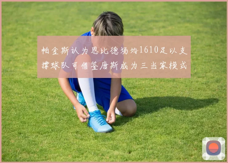 帕金斯认为恩比德场均1610足以支撑球队可借鉴唐斯成为三当家模式