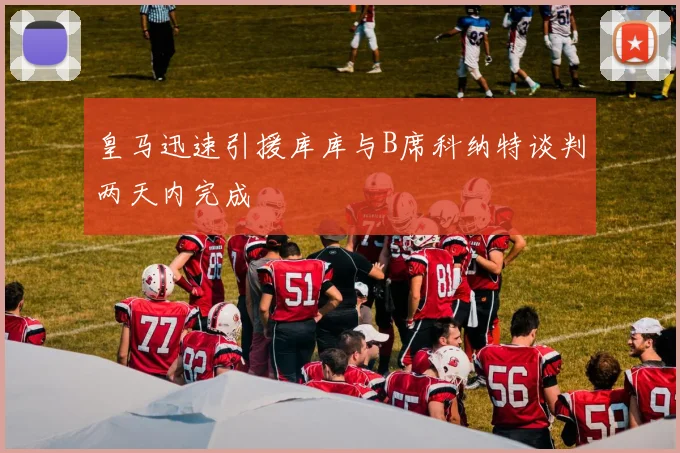 皇马迅速引援库库与B席科纳特谈判两天内完成