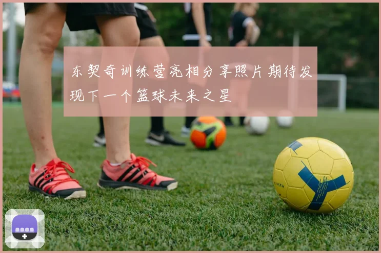 东契奇训练营亮相分享照片期待发现下一个篮球未来之星