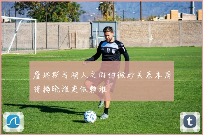 詹姆斯与湖人之间的微妙关系本周将揭晓谁更依赖谁