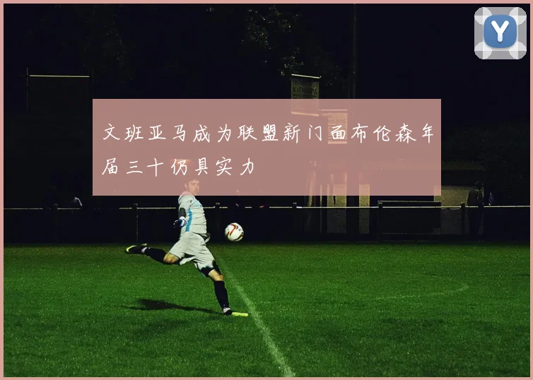 文班亚马成为联盟新门面布伦森年届三十仍具实力