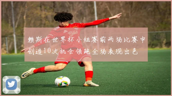 赖斯在世界杯小组赛前两场比赛中创造10次机会领跑全场表现出色