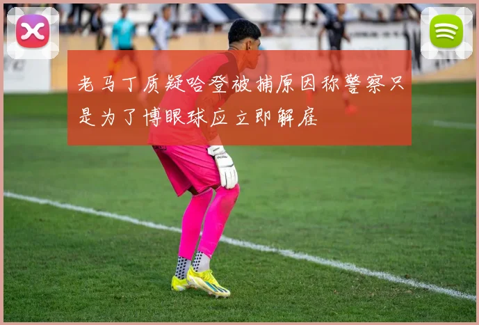 老马丁质疑哈登被捕原因称警察只是为了博眼球应立即解雇