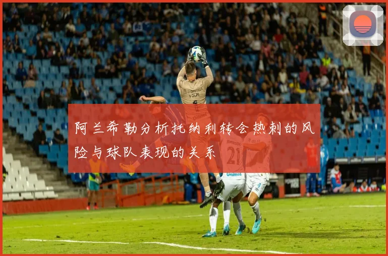 阿兰希勒分析托纳利转会热刺的风险与球队表现的关系