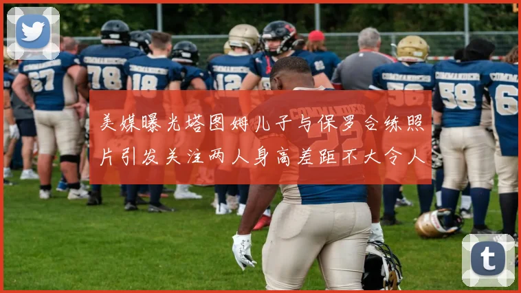 美媒曝光塔图姆儿子与保罗合练照片引发关注两人身高差距不大令人惊讶